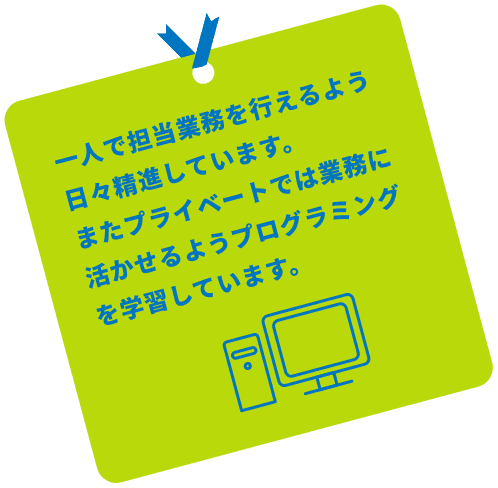 一人で担当業務を行えるよう日々精進しております。またプライベートでは業務に活かせるようプログラミングの学習をを行っております。