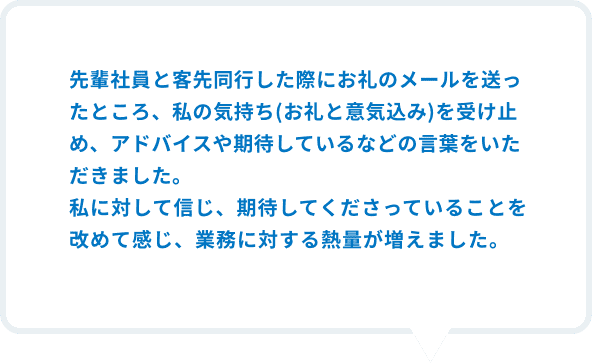 先輩社員と客先同行した際にお礼のメールの送ったところ、私の気持ち(お礼と意気込み)を受け止め、アドバイスや期待しているなどの言葉をいただきました。私に対して信じ、期待してくださっていることを改めて感じ、業務に対する熱量が増えました。