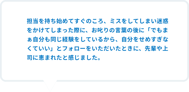 担当を持ち始めてすぐのころ、運転に慣れておらず車をぶつけてしまった際に、お叱りの言葉の後に、「でもまぁ自分も同じ経験をしているから、責めすぎなくていい」とフォローをしていただいたときに、先輩・上司に恵まれたと感じました。