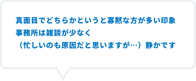 真面目でどちらかというと寡黙な方が多い印象事務所は雑談が少なく（忙しいのも原因だと思いますが…）静かです