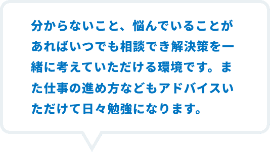 分からないこと、悩んでいることがあればいつでも相談でき解決策を一緒に考えて頂ける環境です。また仕事の進め方などもアドバイス頂けて日々勉強になります。