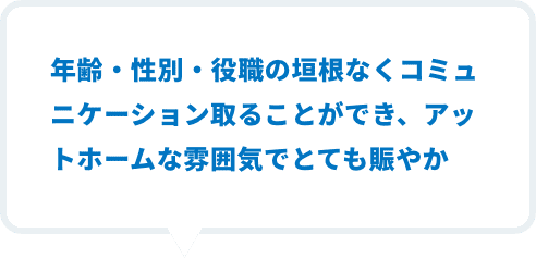 年齢・性別・役職の垣根なくコミュニケーション取ることができ、アットホームな雰囲気とても賑やか