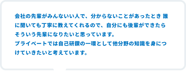 会社の先輩がみんないい人で、分からないことがあったとき 誰に聞いても丁寧に教えてくれるので、自分にも後輩ができたらそういう先輩になりたいと思っています。プライベートでは自己研鑽の一環として他分野の知識を身につけていきたいと考えています。