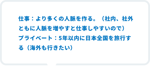 仕事：より多くの人脈を作る。（社内、社外ともに人脈を増やすと仕事しやすいので）プライベート：5年以内に日本全国を旅行する（海外も行きたい）